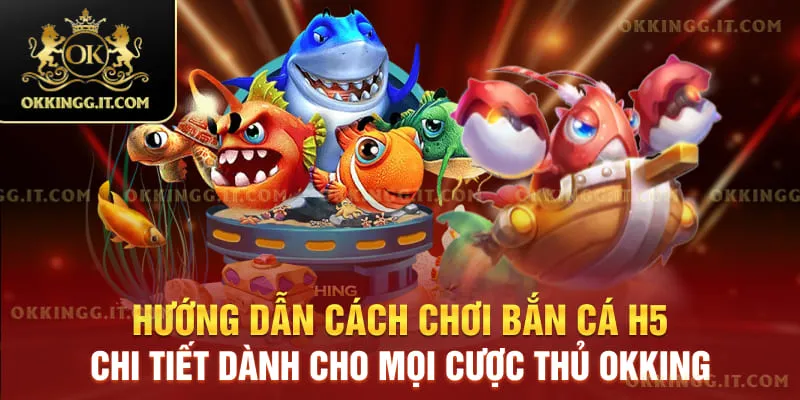 Hướng dẫn cách chơi bắn cá H5 chi tiết dành cho mọi cược thủ Okking