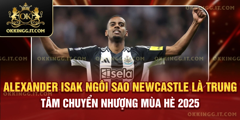 alexander-isak-ngoi-sao-newcastle-la-trung-tam-chuyen-nhuong-mua-he-2025